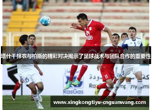 塔什干棉农与柏斯的精彩对决揭示了足球战术与团队合作的重要性